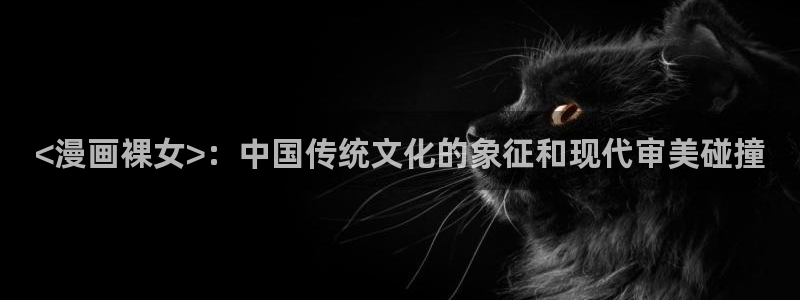 虫虫漫画免费漫画入：<漫画裸女>：中国传统文化的象征和现代审美碰撞